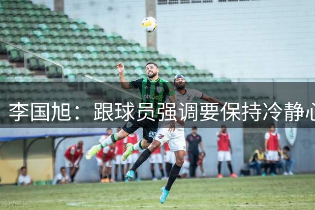 李国旭：跟球员强调要保持冷静心态 相信大家一起努力会赢得比赛